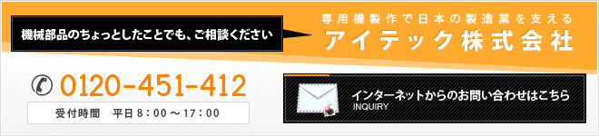 機械部品のちょっとしたことでも、ご相談ください　専用機製作で日本の製造業を支えるアイテック株式会社　0120-451-412　受付時間　平日8:00～17:00　インターネットからのお問い合わせはこちら