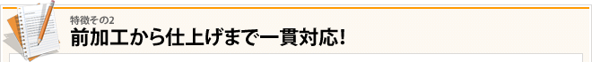 その2：前加工から仕上げまで一貫対応！