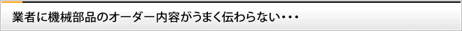 業者に機械部品のオーダー内容がうまく伝わらない・・・