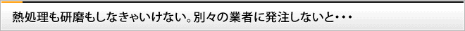 熱処理も研磨もしなきゃいけない。別々の業者に発注しないと・・・