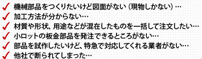 機械部品をつくりたいけど図面がない（現物しかない）…… 加工方法が分からない…… 材質や形状、用途などが混在したものを一括して注文したい…… 小ロットの板金部品を発注できるところがない…… 部品を試作したいけど、特急で対応してくれる業者がない…… 他社で断られてしまった……