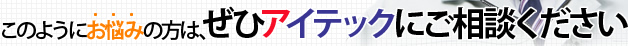 このようにお悩みの方は、ぜひアイテックにご相談ください